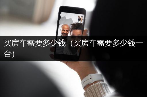 买房车需要多少钱（买房车需要多少钱一台）